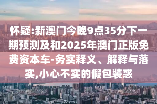 懷疑:新澳門今晚9點35分下一期預測及和2025年澳門正版免費資本車-務實釋義、解釋與落實,小心不實的假包裝惑