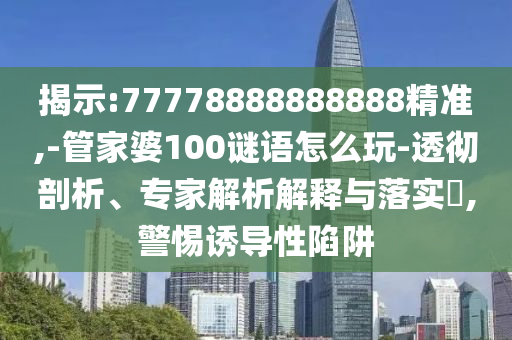 揭示:77778888888888精準,-管家婆100謎語怎么玩-透徹剖析、專家解析解釋與落實?,警惕誘導性陷阱