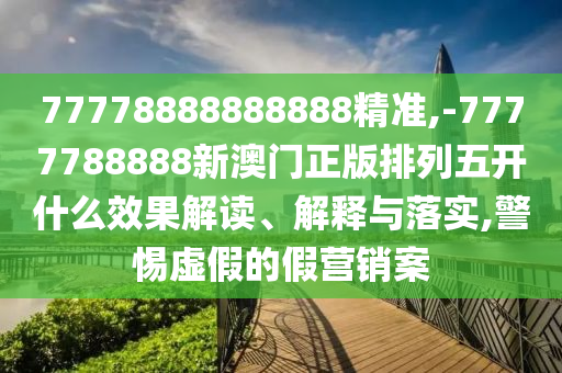 77778888888888精準,-7777788888新澳門正版排列五開什么效果解讀、解釋與落實,警惕虛假的假營銷案