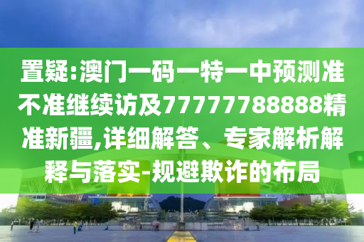 置疑:澳門一碼一特一中預(yù)測準(zhǔn)不準(zhǔn)繼續(xù)訪及77777788888精準(zhǔn)新疆,詳細(xì)解答、專家解析解釋與落實-規(guī)避欺詐的布局