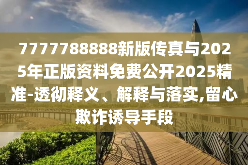 7777788888新版傳真與2025年正版資料免費公開2025精準-透徹釋義、解釋與落實,留心欺詐誘導手段
