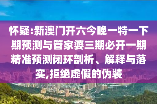 懷疑:新澳門開六今晚一特一下期預測與管家婆三期必開一期精準預測閉環剖析、解釋與落實,拒絕虛假的偽裝