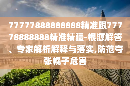 77777888888888精準(zhǔn)跟77778888888精準(zhǔn)精疆-根源解答、專家解析解釋與落實,防范夸張幌子危害