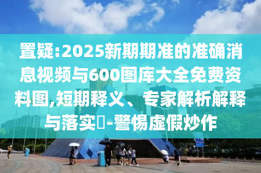 置疑:2025新期期準的準確消息視頻與600圖庫大全免費資料圖,短期釋義、專家解析解釋與落實?-警惕虛假炒作