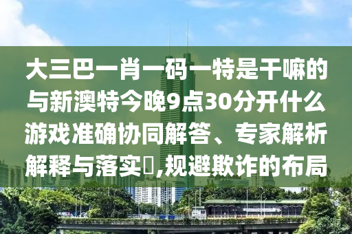 大三巴一肖一碼一特是干嘛的與新澳特今晚9點(diǎn)30分開什么游戲準(zhǔn)確協(xié)同解答、專家解析解釋與落實?,規(guī)避欺詐的布局