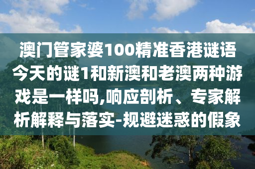澳門管家婆100精準香港謎語今天的謎1和新澳和老澳兩種游戲是一樣嗎,響應剖析、專家解析解釋與落實-規避迷惑的假象