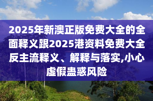 2025年新澳正版免費大全的全面釋義跟2025港資料免費大全反主流釋義、解釋與落實,小心虛假蠱惑風險
