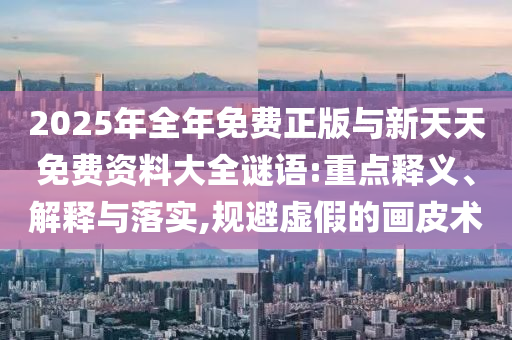 2025年全年免費正版與新天天免費資料大全謎語:重點釋義、解釋與落實,規避虛假的畫皮術