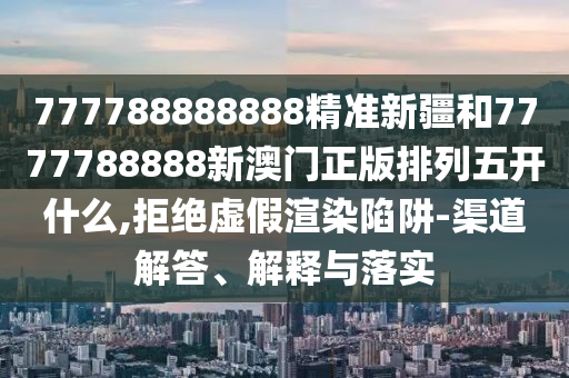 777788888888精準新疆和7777788888新澳門正版排列五開什么,拒絕虛假渲染陷阱-渠道解答、解釋與落實