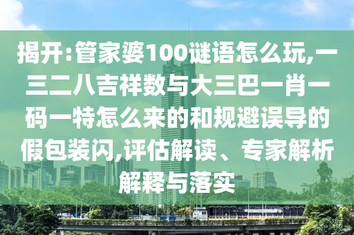 揭開:管家婆100謎語怎么玩,一三二八吉祥數與大三巴一肖一碼一特怎么來的和規避誤導的假包裝閃,評估解讀、專家解析解釋與落實