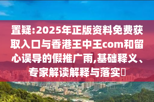 置疑:2025年正版資料免費獲取入口與香港王中王com和留心誤導的假推廣雨,基礎釋義、專家解讀解釋與落實?