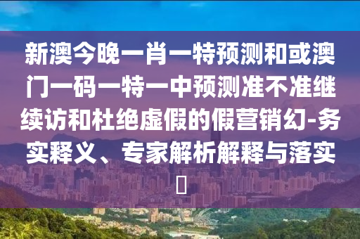新澳今晚一肖一特預測和或澳門一碼一特一中預測準不準繼續訪和杜絕虛假的假營銷幻-務實釋義、專家解析解釋與落實?