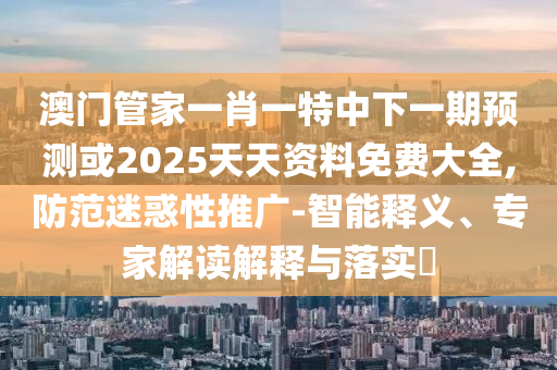澳門管家一肖一特中下一期預測或2025天天資料免費大全,防范迷惑性推廣-智能釋義、專家解讀解釋與落實?