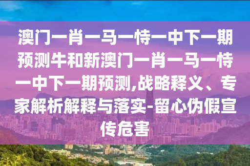澳門一肖一馬一恃一中下一期預測牛和新澳門一肖一馬一恃一中下一期預測,戰(zhàn)略釋義、專家解析解釋與落實-留心偽假宣傳危害