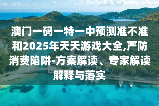 澳門一碼一特一中預測準不準和2025年天天游戲大全,嚴防消費陷阱-方案解讀、專家解讀解釋與落實