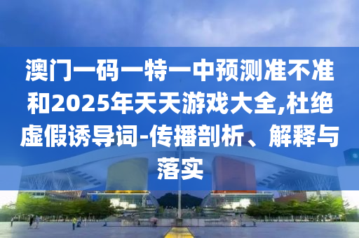 澳門一碼一特一中預測準不準和2025年天天游戲大全,杜絕虛假誘導詞-傳播剖析、解釋與落實
