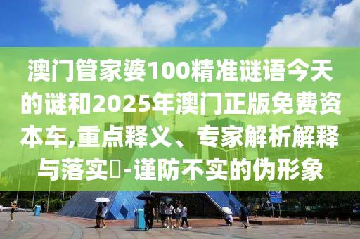 澳門管家婆100精準謎語今天的謎和2025年澳門正版免費資本車,重點釋義、專家解析解釋與落實?-謹防不實的偽形象