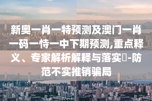 新奧一肖一特預測及澳門一肖一碼一恃一中下期預測,重點釋義、專家解析解釋與落實?-防范不實推銷騙局
