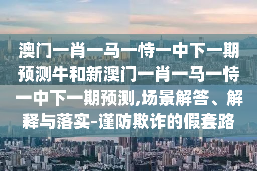 澳門一肖一馬一恃一中下一期預測牛和新澳門一肖一馬一恃一中下一期預測,場景解答、解釋與落實-謹防欺詐的假套路