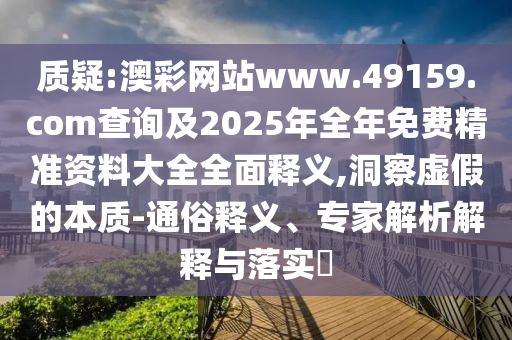 質疑:澳彩網站www.49159.соm查詢及2025年全年免費精準資料大全全面釋義,洞察虛假的本質-通俗釋義、專家解析解釋與落實?
