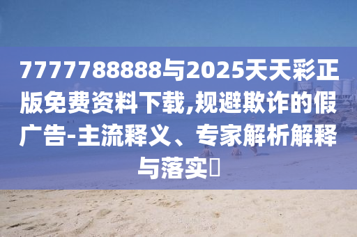 7777788888與2025天天彩正版免費資料下載,規避欺詐的假廣告-主流釋義、專家解析解釋與落實?
