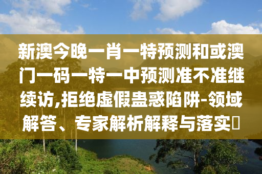 新澳今晚一肖一特預測和或澳門一碼一特一中預測準不準繼續訪,拒絕虛假蠱惑陷阱-領域解答、專家解析解釋與落實?