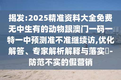 揭發:2025精準資料大全免費無中生有的動物跟澳門一碼一特一中預測準不準繼續訪,優化解答、專家解析解釋與落實?-防范不實的假營銷