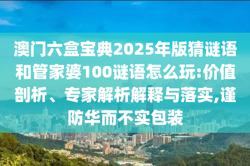澳門六盒寶典2025年版猜謎語和管家婆100謎語怎么玩:價值剖析、專家解析解釋與落實,謹(jǐn)防華而不實包裝