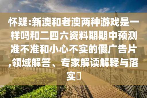 懷疑:新澳和老澳兩種游戲是一樣嗎和二四六資料期期中預(yù)測準(zhǔn)不準(zhǔn)和小心不實的假廣告片,領(lǐng)域解答、專家解讀解釋與落實?