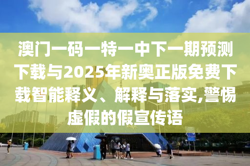 澳門一碼一特一中下一期預測下載與2025年新奧正版免費下載智能釋義、解釋與落實,警惕虛假的假宣傳語