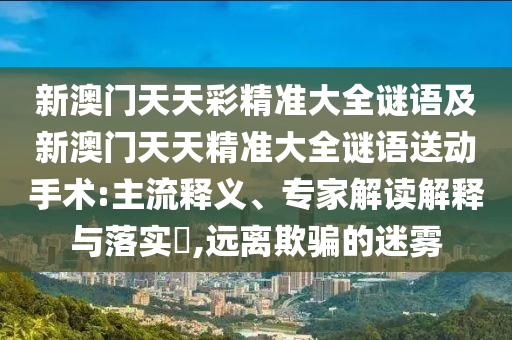 新澳門天天彩精準大全謎語及新澳門天天精準大全謎語送動手術:主流釋義、專家解讀解釋與落實?,遠離欺騙的迷霧