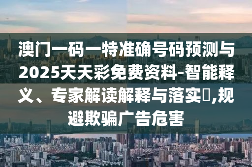澳門一碼一特準確號碼預測與2025天天彩免費資料-智能釋義、專家解讀解釋與落實?,規避欺騙廣告危害