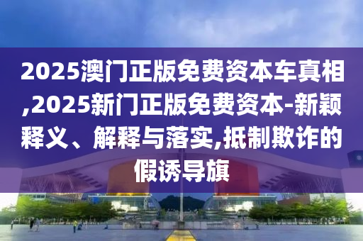 2025澳門正版免費(fèi)資本車真相,2025新門正版免費(fèi)資本-新穎釋義、解釋與落實(shí),抵制欺詐的假誘導(dǎo)旗
