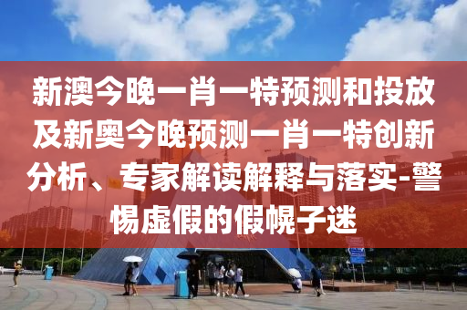 新澳今晚一肖一特預(yù)測和投放及新奧今晚預(yù)測一肖一特創(chuàng)新分析、專家解讀解釋與落實-警惕虛假的假幌子迷
