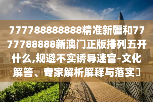 777788888888精準新疆和7777788888新澳門正版排列五開什么,規(guī)避不實誘導迷宮-文化解答、專家解析解釋與落實?