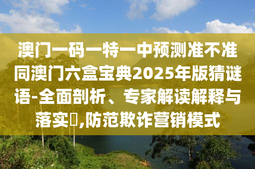 澳門一碼一特一中預測準不準同澳門六盒寶典2025年版猜謎語-全面剖析、專家解讀解釋與落實?,防范欺詐營銷模式