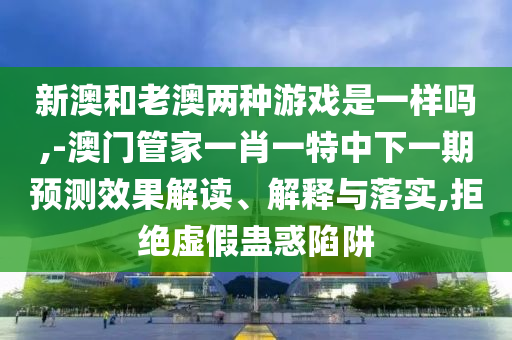 新澳和老澳兩種游戲是一樣嗎,-澳門管家一肖一特中下一期預測效果解讀、解釋與落實,拒絕虛假蠱惑陷阱