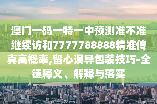 澳門一碼一特一中預測準不準繼續訪和7777788888精準傳真高概率,留心誤導包裝技巧-全鏈釋義、解釋與落實