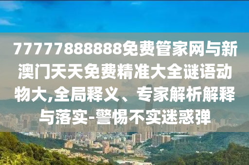 77777888888免費管家網(wǎng)與新澳門天天免費精準大全謎語動物大,全局釋義、專家解析解釋與落實-警惕不實迷惑彈