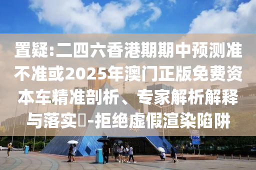 置疑:二四六香港期期中預測準不準或2025年澳門正版免費資本車精準剖析、專家解析解釋與落實?-拒絕虛假渲染陷阱