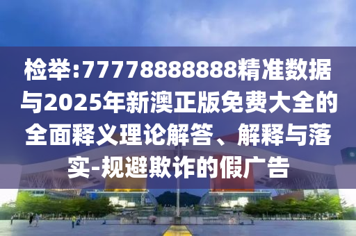 檢舉:77778888888精準數據與2025年新澳正版免費大全的全面釋義理論解答、解釋與落實-規避欺詐的假廣告