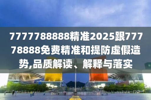 7777788888精準2025跟77778888免費精準和提防虛假造勢,品質解讀、解釋與落實