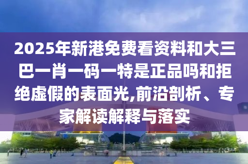 2025年新港免費看資料和大三巴一肖一碼一特是正品嗎和拒絕虛假的表面光,前沿剖析、專家解讀解釋與落實