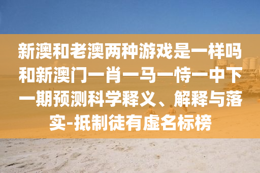 新澳和老澳兩種游戲是一樣嗎和新澳門一肖一馬一恃一中下一期預測科學釋義、解釋與落實-抵制徒有虛名標榜