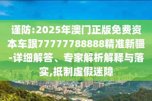 謹防:2025年澳門正版免費資本車跟77777788888精準(zhǔn)新疆-詳細解答、專家解析解釋與落實,抵制虛假迷障