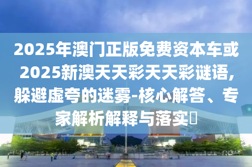 2025年澳門正版免費(fèi)資本車或2025新澳天天彩天天彩謎語(yǔ),躲避虛夸的迷霧-核心解答、專家解析解釋與落實(shí)?