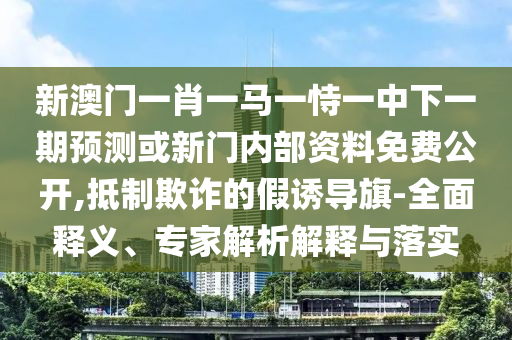 新澳門一肖一馬一恃一中下一期預測或新門內部資料免費公開,抵制欺詐的假誘導旗-全面釋義、專家解析解釋與落實