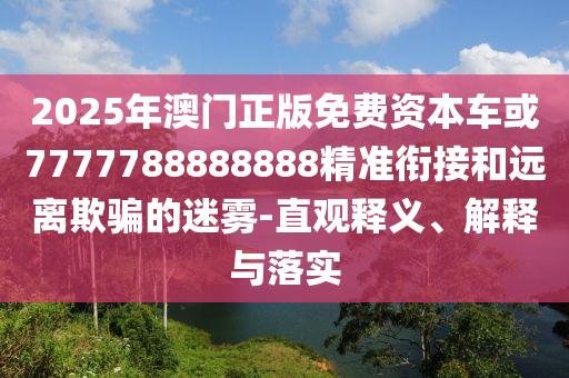 2025年澳門正版免費資本車或7777788888888精準銜接和遠離欺騙的迷霧-直觀釋義、解釋與落實
