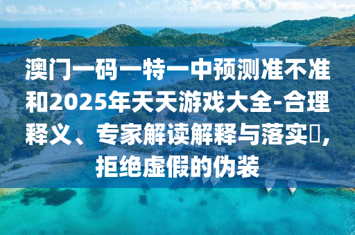 澳門一碼一特一中預測準不準和2025年天天游戲大全-合理釋義、專家解讀解釋與落實?,拒絕虛假的偽裝