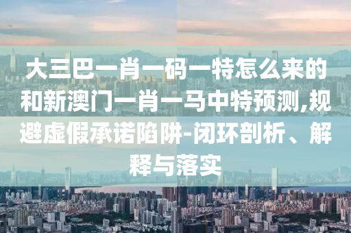 大三巴一肖一碼一特怎么來的和新澳門一肖一馬中特預測,規避虛假承諾陷阱-閉環剖析、解釋與落實
